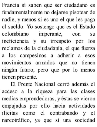 Francia sí saben que ser ciudadano es
fundamentalmente no dejarse pisotear de
nadie, y menos si es uno el que les paga
el sueldo. Yo sostengo que es el Estado
colombiano imperante, con su
ineficiencia y su irrespeto por los
reclamos de la ciudadanía, el que fuerza
a los campesinos a adherir a esos
movimientos armados que no tienen
ningún futuro, pero que por lo menos
tienen presente.
El Frente Nacional cerró además el
acceso a la riqueza para las clases
medias emprendedoras, y éstas se vieron
empujadas por ello hacia actividades
ilícitas como el contrabando y el
narcotráfico, ya que si una sociedad
 