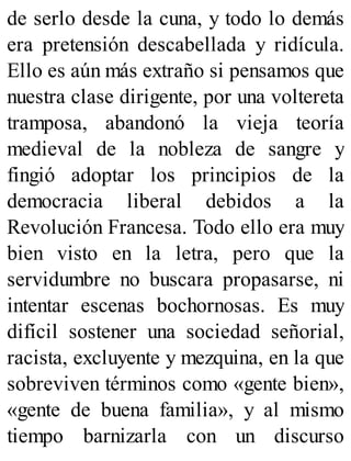 de serlo desde la cuna, y todo lo demás
era pretensión descabellada y ridícula.
Ello es aún más extraño si pensamos que
nuestra clase dirigente, por una voltereta
tramposa, abandonó la vieja teoría
medieval de la nobleza de sangre y
fingió adoptar los principios de la
democracia liberal debidos a la
Revolución Francesa. Todo ello era muy
bien visto en la letra, pero que la
servidumbre no buscara propasarse, ni
intentar escenas bochornosas. Es muy
difícil sostener una sociedad señorial,
racista, excluyente y mezquina, en la que
sobreviven términos como «gente bien»,
«gente de buena familia», y al mismo
tiempo barnizarla con un discurso
 