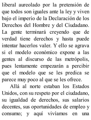liberal aureolado por la pretensión de
que todos son iguales ante la ley y viven
bajo el imperio de la Declaración de los
Derechos del Hombre y del Ciudadano.
La gente terminará creyendo que de
verdad tiene derechos y hasta puede
intentar hacerlos valer. Y ello se agrava
si el modelo económico expone a las
gentes al discurso de las metrópolis,
pues lentamente empezarán a percibir
que el modelo que se les predica se
parece muy poco al que se les ofrece.
Allá al norte estaban los Estados
Unidos, con su respeto por el ciudadano,
su igualdad de derechos, sus salarios
decentes, sus oportunidades de empleo y
consumo; y aquí vivíamos en una
 