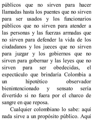 públicos que no sirven para hacer
llamadas hasta los puentes que no sirven
para ser usados y los funcionarios
públicos que no sirven para atender a
las personas y las fuerzas armadas que
no sirven para defender la vida de los
ciudadanos y los jueces que no sirven
para juzgar y los gobiernos que no
sirven para gobernar y las leyes que no
sirven para ser obedecidas, el
espectáculo que brindaría Colombia a
un hipotético observador
bienintencionado y sensato sería
divertido si no fuera por el charco de
sangre en que reposa.
Cualquier colombiano lo sabe: aquí
nada sirve a un propósito público. Aquí
 