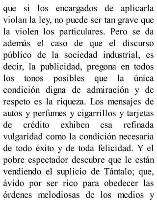 que si los encargados de aplicarla
violan la ley, no puede ser tan grave que
la violen los particulares. Pero se da
además el caso de que el discurso
público de la sociedad industrial, es
decir, la publicidad, pregona en todos
los tonos posibles que la única
condición digna de admiración y de
respeto es la riqueza. Los mensajes de
autos y perfumes y cigarrillos y tarjetas
de crédito exhiben esa refinada
vulgaridad como la condición necesaria
de todo éxito y de toda felicidad. Y el
pobre espectador descubre que le están
vendiendo el suplicio de Tántalo; que,
ávido por ser rico para obedecer las
órdenes melodiosas de los medios y
 