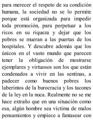para merecer el respeto de su condición
humana, la sociedad no se lo permite
porque está organizada para impedir
toda promoción, para perpetuar a los
ricos en su riqueza y dejar que los
pobres se mueran a las puertas de los
hospitales. Y descubre además que los
únicos en el vasto mundo que parecen
tener la obligación de mostrarse
ejemplares y virtuosos son los que están
condenados a vivir en las sentinas, a
padecer como buenos pobres los
laberintos de la burocracia y los tacones
de la ley en la nuca. Realmente no se me
hace extraño que en una situación como
esa, algún hombre sea víctima de malos
pensamientos y empiece a fantasear con
 