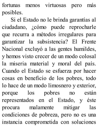 fortunas menos virtuosas pero más
posibles.
Si el Estado no le brinda garantías al
ciudadano, ¿cómo puede reprocharle
que recurra a métodos irregulares para
garantizar la subsistencia? El Frente
Nacional excluyó a las gentes humildes,
y hemos visto crecer de un modo colosal
la miseria material y moral del país.
Cuando el Estado se esfuerza por hacer
cosas en beneficio de los pobres, todo
lo hace de un modo limosnero y exterior,
porque los pobres no están
representados en el Estado, y éste
procura malamente mitigar las
condiciones de pobreza, pero no es una
instancia comprometida con soluciones
 