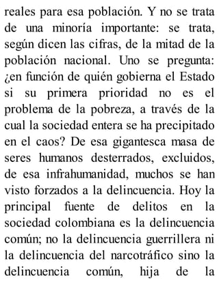 reales para esa población. Y no se trata
de una minoría importante: se trata,
según dicen las cifras, de la mitad de la
población nacional. Uno se pregunta:
¿en función de quién gobierna el Estado
si su primera prioridad no es el
problema de la pobreza, a través de la
cual la sociedad entera se ha precipitado
en el caos? De esa gigantesca masa de
seres humanos desterrados, excluidos,
de esa infrahumanidad, muchos se han
visto forzados a la delincuencia. Hoy la
principal fuente de delitos en la
sociedad colombiana es la delincuencia
común; no la delincuencia guerrillera ni
la delincuencia del narcotráfico sino la
delincuencia común, hija de la
 