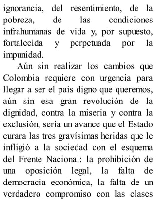 ignorancia, del resentimiento, de la
pobreza, de las condiciones
infrahumanas de vida y, por supuesto,
fortalecida y perpetuada por la
impunidad.
Aún sin realizar los cambios que
Colombia requiere con urgencia para
llegar a ser el país digno que queremos,
aún sin esa gran revolución de la
dignidad, contra la miseria y contra la
exclusión, sería un avance que el Estado
curara las tres gravísimas heridas que le
infligió a la sociedad con el esquema
del Frente Nacional: la prohibición de
una oposición legal, la falta de
democracia económica, la falta de un
verdadero compromiso con las clases
 