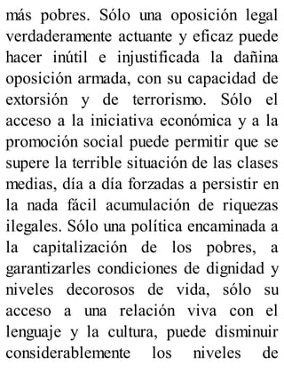 más pobres. Sólo una oposición legal
verdaderamente actuante y eficaz puede
hacer inútil e injustificada la dañina
oposición armada, con su capacidad de
extorsión y de terrorismo. Sólo el
acceso a la iniciativa económica y a la
promoción social puede permitir que se
supere la terrible situación de las clases
medias, día a día forzadas a persistir en
la nada fácil acumulación de riquezas
ilegales. Sólo una política encaminada a
la capitalización de los pobres, a
garantizarles condiciones de dignidad y
niveles decorosos de vida, sólo su
acceso a una relación viva con el
lenguaje y la cultura, puede disminuir
considerablemente los niveles de
 