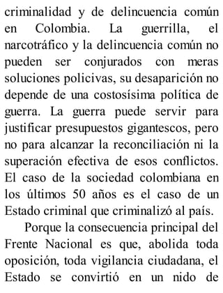 criminalidad y de delincuencia común
en Colombia. La guerrilla, el
narcotráfico y la delincuencia común no
pueden ser conjurados con meras
soluciones policivas, su desaparición no
depende de una costosísima política de
guerra. La guerra puede servir para
justificar presupuestos gigantescos, pero
no para alcanzar la reconciliación ni la
superación efectiva de esos conflictos.
El caso de la sociedad colombiana en
los últimos 50 años es el caso de un
Estado criminal que criminalizó al país.
Porque la consecuencia principal del
Frente Nacional es que, abolida toda
oposición, toda vigilancia ciudadana, el
Estado se convirtió en un nido de
 