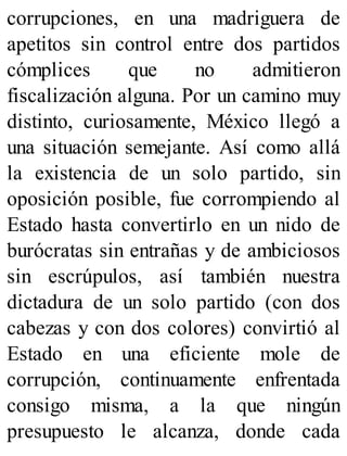 corrupciones, en una madriguera de
apetitos sin control entre dos partidos
cómplices que no admitieron
fiscalización alguna. Por un camino muy
distinto, curiosamente, México llegó a
una situación semejante. Así como allá
la existencia de un solo partido, sin
oposición posible, fue corrompiendo al
Estado hasta convertirlo en un nido de
burócratas sin entrañas y de ambiciosos
sin escrúpulos, así también nuestra
dictadura de un solo partido (con dos
cabezas y con dos colores) convirtió al
Estado en una eficiente mole de
corrupción, continuamente enfrentada
consigo misma, a la que ningún
presupuesto le alcanza, donde cada
 