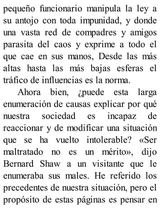 pequeño funcionario manipula la ley a
su antojo con toda impunidad, y donde
una vasta red de compadres y amigos
parasita del caos y exprime a todo el
que cae en sus manos, Desde las más
altas hasta las más bajas esferas el
tráfico de influencias es la norma.
Ahora bien, ¿puede esta larga
enumeración de causas explicar por qué
nuestra sociedad es incapaz de
reaccionar y de modificar una situación
que se ha vuelto intolerable? «Ser
maltratado no es un mérito», dijo
Bernard Shaw a un visitante que le
enumeraba sus males. He referido los
precedentes de nuestra situación, pero el
propósito de estas páginas es pensar en
 
