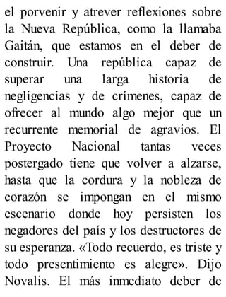 el porvenir y atrever reflexiones sobre
la Nueva República, como la llamaba
Gaitán, que estamos en el deber de
construir. Una república capaz de
superar una larga historia de
negligencias y de crímenes, capaz de
ofrecer al mundo algo mejor que un
recurrente memorial de agravios. El
Proyecto Nacional tantas veces
postergado tiene que volver a alzarse,
hasta que la cordura y la nobleza de
corazón se impongan en el mismo
escenario donde hoy persisten los
negadores del país y los destructores de
su esperanza. «Todo recuerdo, es triste y
todo presentimiento es alegre». Dijo
Novalis. El más inmediato deber de
 