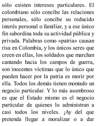 sólo existen intereses particulares. El
colombiano sólo concibe las relaciones
personales, sólo concibe su reducido
interés personal o familiar, y a ese único
fin subordina toda su actividad pública y
privada. Palabras como «patria» causan
risa en Colombia, y los únicos seres que
creen en ellas, los soldados que marchan
cantando hacia los campos de guerra,
son inocentes víctimas que lo único que
pueden hacer por la patria es morir por
ella. Todos los demás tienen montado un
negocio particular. Y lo más asombroso
es que el Estado mismo es el negocio
particular de quienes lo administran a
casi todos los niveles. ¡Ay del que
pretenda llegar a moralizar o a dar
 