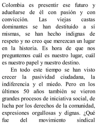 Colombia es presentir ese futuro y
adueñarse de él con pasión y con
convicción. Las viejas castas
dominantes se han destituido a sí
mismas, se han hecho indignas de
respeto y no creo que merezcan un lugar
en la historia. Es hora de que nos
preguntemos cuál es nuestro lugar, cuál
es nuestro papel y nuestro destino.
En todo este tiempo se han visto
crecer la pasividad ciudadana, la
indiferencia y el miedo. Pero en los
últimos 50 años también se vieron
grandes procesos de iniciativa social, de
lucha por los derechos de la comunidad,
expresiones orgullosas y dignas. ¿Qué
fue del movimiento sindical
 