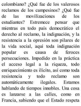 colombiano? ¿Qué fue de los valerosos
reclamos de los campesinos? ¿Qué fue
de las movilizaciones de los
estudiantes? Estremece pensar que
mientras en todo país democrático el
derecho al reclamo, la indignación, y la
resistencia a la opresión son pilares de
la vida social, aquí toda indignación
popular es causa de feroces
persecuciones. Impedido en la práctica
el acceso legal a la riqueza, todo
enriquecimiento es ilícito, así como toda
resistencia y todo reclamo son
automáticamente ilegales. Estamos
hablando de tiempos innobles. Una cosa
es lanzarse a las calles, como en
Francia, sabiendo que el Estado respeta
 
