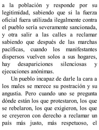 a la población y responde por su
legitimidad, sabiendo que si la fuerza
oficial fuera utilizada ilegalmente contra
el pueblo sería severamente sancionada,
y otra salir a las calles a reclamar
sabiendo que después de las marchas
pacíficas, cuando los manifestantes
dispersos vuelven solos a sus hogares,
hay desapariciones silenciosas y
ejecuciones anónimas.
Un pueblo incapaz de darle la cara a
los males se merece su postración y su
angustia. Pero cuando uno se pregunta
dónde están los que protestaron, los que
se rebelaron, los que exigieron, los que
se creyeron con derecho a reclamar un
país más justo, más respetuoso, el
 