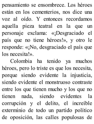 pensamiento se ensombrece. Los héroes
están en los cementerios, nos dice una
voz al oído. Y entonces recordamos
aquella pieza teatral en la que un
personaje exclama: «¡Desgraciado el
país que no tiene héroes!», y otro le
responde: «¡No, desgraciado el país que
los necesita!».
Colombia ha tenido ya muchos
héroes, pero lo triste es que los necesita,
porque siendo evidente la injusticia,
siendo evidente el monstruoso contraste
entre los que tienen mucho y los que no
tienen nada, siendo evidentes la
corrupción y el delito, el increíble
exterminio de todo un partido político
de oposición, las calles populosas de
 