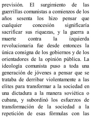 previsión. El surgimiento de las
guerrillas comunistas a comienzos de los
años sesenta los hizo pensar que
cualquier concesión significaría
sacrificar sus riquezas, y la guerra a
muerte contra la izquierda
revolucionaria fue desde entonces la
única consigna de los gobiernos y de los
orientadores de la opinión pública. La
ideología comunista puso a toda una
generación de jóvenes a pensar que se
trataba de derribar violentamente a las
elites para transformar a la sociedad en
una dictadura a la manera soviética o
cubana, y subordinó los esfuerzos de
transformación de la sociedad a la
repetición de esas fórmulas con las
 