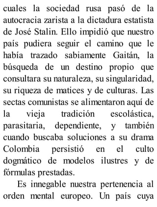 cuales la sociedad rusa pasó de la
autocracia zarista a la dictadura estatista
de José Stalin. Ello impidió que nuestro
país pudiera seguir el camino que le
había trazado sabiamente Gaitán, la
búsqueda de un destino propio que
consultara su naturaleza, su singularidad,
su riqueza de matices y de culturas. Las
sectas comunistas se alimentaron aquí de
la vieja tradición escolástica,
parasitaria, dependiente, y también
cuando buscaba soluciones a su drama
Colombia persistió en el culto
dogmático de modelos ilustres y de
fórmulas prestadas.
Es innegable nuestra pertenencia al
orden mental europeo. Un país cuya
 