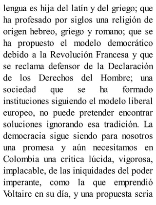 lengua es hija del latín y del griego; que
ha profesado por siglos una religión de
origen hebreo, griego y romano; que se
ha propuesto el modelo democrático
debido a la Revolución Francesa y que
se reclama defensor de la Declaración
de los Derechos del Hombre; una
sociedad que se ha formado
instituciones siguiendo el modelo liberal
europeo, no puede pretender encontrar
soluciones ignorando esa tradición. La
democracia sigue siendo para nosotros
una promesa y aún necesitamos en
Colombia una crítica lúcida, vigorosa,
implacable, de las iniquidades del poder
imperante, como la que emprendió
V
oltaire en su día, y una propuesta seria
 