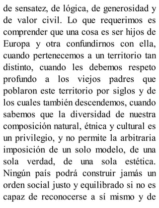 de sensatez, de lógica, de generosidad y
de valor civil. Lo que requerimos es
comprender que una cosa es ser hijos de
Europa y otra confundirnos con ella,
cuando pertenecemos a un territorio tan
distinto, cuando les debemos respeto
profundo a los viejos padres que
poblaron este territorio por siglos y de
los cuales también descendemos, cuando
sabemos que la diversidad de nuestra
composición natural, étnica y cultural es
un privilegio, y no permite la arbitraria
imposición de un solo modelo, de una
sola verdad, de una sola estética.
Ningún país podrá construir jamás un
orden social justo y equilibrado si no es
capaz de reconocerse a sí mismo y de
 