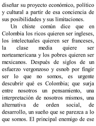 diseñar su proyecto económico, político
y cultural a partir de esa conciencia de
sus posibilidades y sus limitaciones.
Un chiste común dice que en
Colombia los ricos quieren ser ingleses,
los intelectuales quieren ser franceses,
la clase media quiere ser
norteamericana y los pobres quieren ser
mexicanos. Después de siglos de un
esfuerzo vergonzoso y esnob por fingir
ser lo que no somos, es urgente
descubrir qué es Colombia; que surja
entre nosotros un pensamiento, una
interpretación de nosotros mismos, una
alternativa de orden social, de
desarrollo, un sueño que se parezca a lo
que somos. El principal enemigo de ese
 