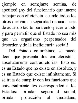 ejemplo en semejante sentina, de
apetitos! ¡Ay del funcionario que intente
trabajar con eficiencia, cuando todos los
otros derivan su seguridad de una suerte
de acuerdo tácito para entorpecerlo todo
y para permitir que el Estado no sea más
que un organismo perpetuador del
desorden y de la ineficiencia social!
Del Estado colombiano se puede
decir que presenta dos características
absolutamente contradictorias. Esto es:
es un Estado que no existe en absoluto, y
es un Estado que existe infinitamente. Si
se trata de cumplir con las funciones que
universalmente les corresponden a los
Estados: brindar seguridad social,
brindar protección al ciudadano,
 