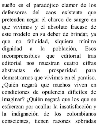 sueño es el paradójico clamor de los
defensores del caos existente que
pretenden negar el charco de sangre en
que vivimos y el absoluto fracaso de
este modelo en su deber de brindar, ya
que no felicidad, siquiera mínima
dignidad a la población, Esos
incomprensibles que editorial tras
editorial nos muestran cuatro cifras
abstractas de prosperidad para
demostrarnos que vivimos en el paraíso.
¿Quién negará que muchos viven en
condiciones de opulencia difíciles de
imaginar? ¿Quién negará que los que se
esfuerzan por acallar la insatisfacción y
la indignación de los colombianos
conscientes, tienen razones sobradas
 