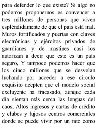 para defender lo que existe? Si algo no
podemos proponernos es convencer a
tres millones de personas que viven
espléndidamente de que el país está mal.
Muros fortificados y puertas con claves
electrónicas y ejércitos privados de
guardianes y de mastines casi los
autorizan a decir que este es un país
seguro, Y tampoco podemos hacer que
los cinco millones que se desvelan
luchando por acceder a ese círculo
exquisito acepten que el modelo social
excluyente ha fracasado, aunque cada
día sientan más cerca las lenguas del
caos, Altos ingresos y cartas de crédito
y clubes y lujosos centros comerciales
donde se puede vivir por un rato como
 