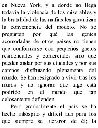 en Nueva York, y a donde no llega
todavía la violencia de los miserables y
la brutalidad de las mafias les garantizan
la conveniencia del modelo. No se
preguntan por qué las gentes
acomodadas de otros países no tienen
que conformarse con pequeños guetos
residenciales y comerciales sino que
pueden andar por sus ciudades y por sus
campos disfrutando plenamente del
mundo. Se han resignado a vivir tras los
muros y no ignoran que algo está
podrido en el mundo que tan
celosamente defienden.
Pero gradualmente el país se ha
hecho inhóspito y difícil aun para los
que siempre se lucraron de él; la
 
