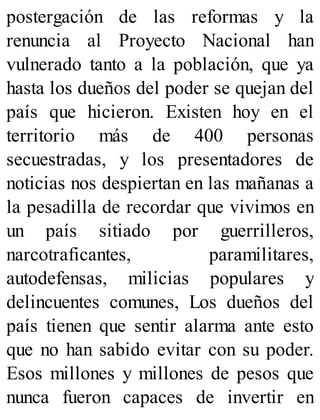 postergación de las reformas y la
renuncia al Proyecto Nacional han
vulnerado tanto a la población, que ya
hasta los dueños del poder se quejan del
país que hicieron. Existen hoy en el
territorio más de 400 personas
secuestradas, y los presentadores de
noticias nos despiertan en las mañanas a
la pesadilla de recordar que vivimos en
un país sitiado por guerrilleros,
narcotraficantes, paramilitares,
autodefensas, milicias populares y
delincuentes comunes, Los dueños del
país tienen que sentir alarma ante esto
que no han sabido evitar con su poder.
Esos millones y millones de pesos que
nunca fueron capaces de invertir en
 