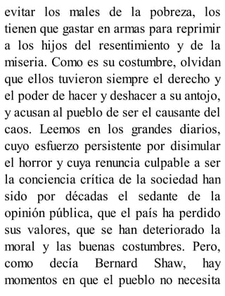 evitar los males de la pobreza, los
tienen que gastar en armas para reprimir
a los hijos del resentimiento y de la
miseria. Como es su costumbre, olvidan
que ellos tuvieron siempre el derecho y
el poder de hacer y deshacer a su antojo,
y acusan al pueblo de ser el causante del
caos. Leemos en los grandes diarios,
cuyo esfuerzo persistente por disimular
el horror y cuya renuncia culpable a ser
la conciencia crítica de la sociedad han
sido por décadas el sedante de la
opinión pública, que el país ha perdido
sus valores, que se han deteriorado la
moral y las buenas costumbres. Pero,
como decía Bernard Shaw, hay
momentos en que el pueblo no necesita
 