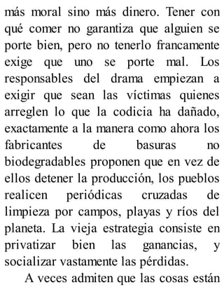 más moral sino más dinero. Tener con
qué comer no garantiza que alguien se
porte bien, pero no tenerlo francamente
exige que uno se porte mal. Los
responsables del drama empiezan a
exigir que sean las víctimas quienes
arreglen lo que la codicia ha dañado,
exactamente a la manera como ahora los
fabricantes de basuras no
biodegradables proponen que en vez de
ellos detener la producción, los pueblos
realicen periódicas cruzadas de
limpieza por campos, playas y ríos del
planeta. La vieja estrategia consiste en
privatizar bien las ganancias, y
socializar vastamente las pérdidas.
A veces admiten que las cosas están
 
