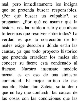 mal, pero inmediatamente les indigna
que se pretenda buscar responsables.
¿Por qué buscar un culpable?, se
preguntan. ¿Por qué no asumir que la
historia nos ha traído a esto y que ahora
lo tenemos que resolver entre todos? La
verdad es que la corrección de los
males exige descubrir dónde están las
causas, ya que todo proyecto histórico
que pretenda erradicar los males sin
conocer su fuente está condenado al
fracaso. Nuestro insensato modelo
mental es en eso de una siniestra
comicidad. El mejor crítico de ese
modelo, Estanislao Zuleta, solía decir
que no hay que confundir las causas de
las cosas con las condiciones que las
 