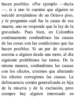 hacen posibles. «Por ejemplo —decía
—, si a uno le cuentan que alguien se
suicidó arrojándose de un Octavo piso,
y le preguntan cuál fue la causa de esa
muerte, uno no responde que la ley de la
gravedad». Pues bien, en Colombia
continuamente confundimos las causas
de las cosas con las condiciones que las
hacen posibles. Si un par de sicarios
asesina a alguien desde una moto, al día
siguiente prohibimos las motos. De la
misma manera, confundimos las causas
con los efectos, creemos que alterando
los efectos corregimos las causas. La
delincuencia común generalizada es hija
de la miseria y de la exclusión, pero
siempre hay alguien interesado en
 