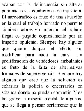 acabar con la delincuencia sin alterar
para nada esas condiciones de injusticia.
El narcotráfico es fruto de una situación
en la cual el trabajo honrado no permite
siquiera sobrevivir, mientras el trabajo
ilegal es pagado copiosamente por un
imperio opulento. Siempre hay alguien
que quiere disipar el efecto sin
modificar para nada la causa. La
proliferación de vendedores ambulantes
es fruto de la falta de alternativas
formales de supervivencia. Siempre hay
alguien que cree que la solución es
echarles la policía o encerrarlos en
sótanos donde no puedan competir. Y es
tan grave la miseria mental de algunos,
que se llega a pensar seriamente que la
 