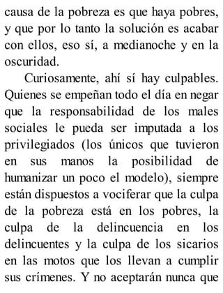 causa de la pobreza es que haya pobres,
y que por lo tanto la solución es acabar
con ellos, eso sí, a medianoche y en la
oscuridad.
Curiosamente, ahí sí hay culpables.
Quienes se empeñan todo el día en negar
que la responsabilidad de los males
sociales le pueda ser imputada a los
privilegiados (los únicos que tuvieron
en sus manos la posibilidad de
humanizar un poco el modelo), siempre
están dispuestos a vociferar que la culpa
de la pobreza está en los pobres, la
culpa de la delincuencia en los
delincuentes y la culpa de los sicarios
en las motos que los llevan a cumplir
sus crímenes. Y no aceptarán nunca que
 