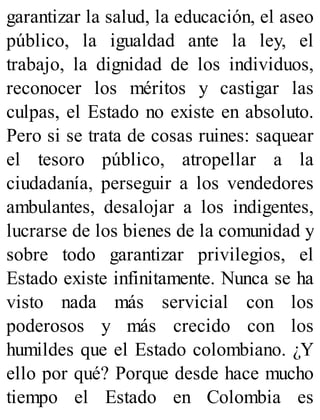 garantizar la salud, la educación, el aseo
público, la igualdad ante la ley, el
trabajo, la dignidad de los individuos,
reconocer los méritos y castigar las
culpas, el Estado no existe en absoluto.
Pero si se trata de cosas ruines: saquear
el tesoro público, atropellar a la
ciudadanía, perseguir a los vendedores
ambulantes, desalojar a los indigentes,
lucrarse de los bienes de la comunidad y
sobre todo garantizar privilegios, el
Estado existe infinitamente. Nunca se ha
visto nada más servicial con los
poderosos y más crecido con los
humildes que el Estado colombiano. ¿Y
ello por qué? Porque desde hace mucho
tiempo el Estado en Colombia es
 