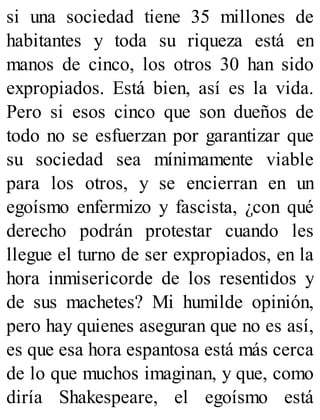 si una sociedad tiene 35 millones de
habitantes y toda su riqueza está en
manos de cinco, los otros 30 han sido
expropiados. Está bien, así es la vida.
Pero si esos cinco que son dueños de
todo no se esfuerzan por garantizar que
su sociedad sea mínimamente viable
para los otros, y se encierran en un
egoísmo enfermizo y fascista, ¿con qué
derecho podrán protestar cuando les
llegue el turno de ser expropiados, en la
hora inmisericorde de los resentidos y
de sus machetes? Mi humilde opinión,
pero hay quienes aseguran que no es así,
es que esa hora espantosa está más cerca
de lo que muchos imaginan, y que, como
diría Shakespeare, el egoísmo está
 
