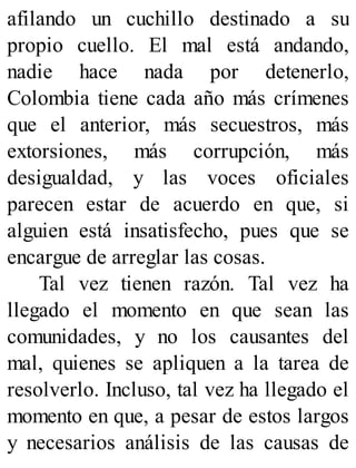 afilando un cuchillo destinado a su
propio cuello. El mal está andando,
nadie hace nada por detenerlo,
Colombia tiene cada año más crímenes
que el anterior, más secuestros, más
extorsiones, más corrupción, más
desigualdad, y las voces oficiales
parecen estar de acuerdo en que, si
alguien está insatisfecho, pues que se
encargue de arreglar las cosas.
Tal vez tienen razón. Tal vez ha
llegado el momento en que sean las
comunidades, y no los causantes del
mal, quienes se apliquen a la tarea de
resolverlo. Incluso, tal vez ha llegado el
momento en que, a pesar de estos largos
y necesarios análisis de las causas de
 