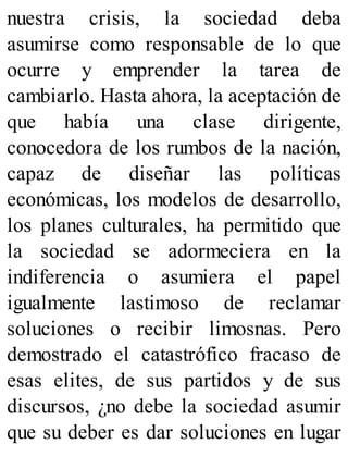 nuestra crisis, la sociedad deba
asumirse como responsable de lo que
ocurre y emprender la tarea de
cambiarlo. Hasta ahora, la aceptación de
que había una clase dirigente,
conocedora de los rumbos de la nación,
capaz de diseñar las políticas
económicas, los modelos de desarrollo,
los planes culturales, ha permitido que
la sociedad se adormeciera en la
indiferencia o asumiera el papel
igualmente lastimoso de reclamar
soluciones o recibir limosnas. Pero
demostrado el catastrófico fracaso de
esas elites, de sus partidos y de sus
discursos, ¿no debe la sociedad asumir
que su deber es dar soluciones en lugar
 