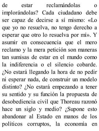 de estar reclamándolas o
implorándolas? Cada ciudadano debe
ser capaz de decirse a sí mismo: «Lo
que yo no resuelva, no tengo derecho a
esperar que otro lo resuelva por mí». Y
asumir en consecuencia que el mero
reclamo y la mera petición son maneras
tan sumisas de estar en el mundo como
la indiferencia o el silencio cobarde.
¿No estará llegando la hora de no pedir
ni esperar nada, de construir un modelo
distinto? ¿No estará empezando a tener
su sentido y su función la propuesta de
desobediencia civil que Thoreau razonó
hace un siglo y medio? ¿Supone esto
abandonar al Estado en manos de los
políticos corruptos, la economía en
 
