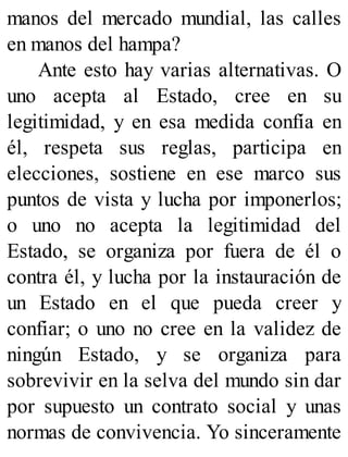 manos del mercado mundial, las calles
en manos del hampa?
Ante esto hay varias alternativas. O
uno acepta al Estado, cree en su
legitimidad, y en esa medida confía en
él, respeta sus reglas, participa en
elecciones, sostiene en ese marco sus
puntos de vista y lucha por imponerlos;
o uno no acepta la legitimidad del
Estado, se organiza por fuera de él o
contra él, y lucha por la instauración de
un Estado en el que pueda creer y
confiar; o uno no cree en la validez de
ningún Estado, y se organiza para
sobrevivir en la selva del mundo sin dar
por supuesto un contrato social y unas
normas de convivencia. Yo sinceramente
 