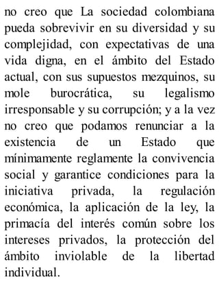 no creo que La sociedad colombiana
pueda sobrevivir en su diversidad y su
complejidad, con expectativas de una
vida digna, en el ámbito del Estado
actual, con sus supuestos mezquinos, su
mole burocrática, su legalismo
irresponsable y su corrupción; y a la vez
no creo que podamos renunciar a la
existencia de un Estado que
mínimamente reglamente la convivencia
social y garantice condiciones para la
iniciativa privada, la regulación
económica, la aplicación de la ley, la
primacía del interés común sobre los
intereses privados, la protección del
ámbito inviolable de la libertad
individual.
 