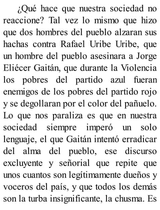 ¿Qué hace que nuestra sociedad no
reaccione? Tal vez lo mismo que hizo
que dos hombres del pueblo alzaran sus
hachas contra Rafael Uribe Uribe, que
un hombre del pueblo asesinara a Jorge
Eliécer Gaitán, que durante la Violencia
los pobres del partido azul fueran
enemigos de los pobres del partido rojo
y se degollaran por el color del pañuelo.
Lo que nos paraliza es que en nuestra
sociedad siempre imperó un solo
lenguaje, el que Gaitán intentó erradicar
del alma del pueblo, ese discurso
excluyente y señorial que repite que
unos cuantos son legítimamente dueños y
voceros del país, y que todos los demás
son la turba insignificante, la chusma. Es
 
