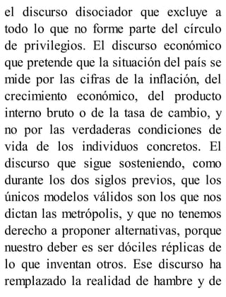 el discurso disociador que excluye a
todo lo que no forme parte del círculo
de privilegios. El discurso económico
que pretende que la situación del país se
mide por las cifras de la inflación, del
crecimiento económico, del producto
interno bruto o de la tasa de cambio, y
no por las verdaderas condiciones de
vida de los individuos concretos. El
discurso que sigue sosteniendo, como
durante los dos siglos previos, que los
únicos modelos válidos son los que nos
dictan las metrópolis, y que no tenemos
derecho a proponer alternativas, porque
nuestro deber es ser dóciles réplicas de
lo que inventan otros. Ese discurso ha
remplazado la realidad de hambre y de
 