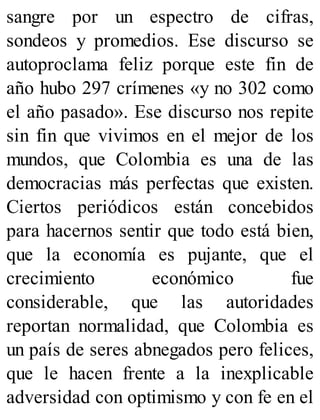 sangre por un espectro de cifras,
sondeos y promedios. Ese discurso se
autoproclama feliz porque este fin de
año hubo 297 crímenes «y no 302 como
el año pasado». Ese discurso nos repite
sin fin que vivimos en el mejor de los
mundos, que Colombia es una de las
democracias más perfectas que existen.
Ciertos periódicos están concebidos
para hacernos sentir que todo está bien,
que la economía es pujante, que el
crecimiento económico fue
considerable, que las autoridades
reportan normalidad, que Colombia es
un país de seres abnegados pero felices,
que le hacen frente a la inexplicable
adversidad con optimismo y con fe en el
 