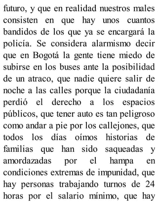 futuro, y que en realidad nuestros males
consisten en que hay unos cuantos
bandidos de los que ya se encargará la
policía. Se considera alarmismo decir
que en Bogotá la gente tiene miedo de
subirse en los buses ante la posibilidad
de un atraco, que nadie quiere salir de
noche a las calles porque la ciudadanía
perdió el derecho a los espacios
públicos, que tener auto es tan peligroso
como andar a pie por los callejones, que
todos los días oímos historias de
familias que han sido saqueadas y
amordazadas por el hampa en
condiciones extremas de impunidad, que
hay personas trabajando turnos de 24
horas por el salario mínimo, que hay
 
