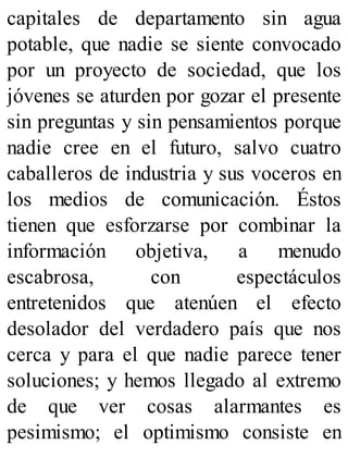 capitales de departamento sin agua
potable, que nadie se siente convocado
por un proyecto de sociedad, que los
jóvenes se aturden por gozar el presente
sin preguntas y sin pensamientos porque
nadie cree en el futuro, salvo cuatro
caballeros de industria y sus voceros en
los medios de comunicación. Éstos
tienen que esforzarse por combinar la
información objetiva, a menudo
escabrosa, con espectáculos
entretenidos que atenúen el efecto
desolador del verdadero país que nos
cerca y para el que nadie parece tener
soluciones; y hemos llegado al extremo
de que ver cosas alarmantes es
pesimismo; el optimismo consiste en
 