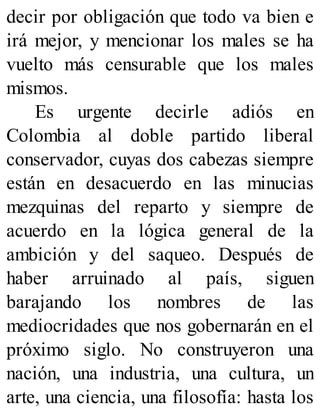 decir por obligación que todo va bien e
irá mejor, y mencionar los males se ha
vuelto más censurable que los males
mismos.
Es urgente decirle adiós en
Colombia al doble partido liberal
conservador, cuyas dos cabezas siempre
están en desacuerdo en las minucias
mezquinas del reparto y siempre de
acuerdo en la lógica general de la
ambición y del saqueo. Después de
haber arruinado al país, siguen
barajando los nombres de las
mediocridades que nos gobernarán en el
próximo siglo. No construyeron una
nación, una industria, una cultura, un
arte, una ciencia, una filosofía: hasta los
 