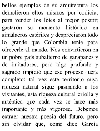 bellos ejemplos de su arquitectura los
demolieron ellos mismos por codicia,
para vender los lotes al mejor postor;
gastaron su momento histórico en
simulacros estériles y despreciaron todo
lo grande que Colombia tenía para
ofrecerle al mundo. Nos convirtieron en
un pobre país subalterno de ganapanes y
de imitadores, pero algo profundo y
sagrado impidió que ese proceso fuera
completo: tal vez este territorio cuya
riqueza natural sigue pasmando a los
visitantes, esta riqueza cultural criolla y
auténtica que cada vez se hace más
importante y más vigorosa. Debemos
extraer nuestra poesía del futuro, pero
sin olvidar que, como dice García
 