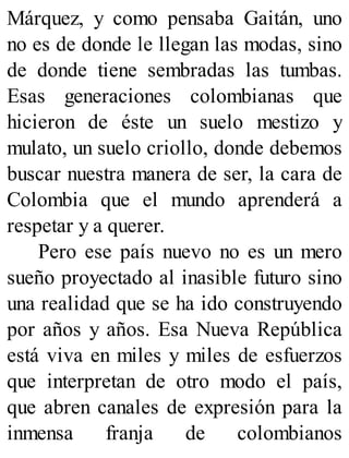 Márquez, y como pensaba Gaitán, uno
no es de donde le llegan las modas, sino
de donde tiene sembradas las tumbas.
Esas generaciones colombianas que
hicieron de éste un suelo mestizo y
mulato, un suelo criollo, donde debemos
buscar nuestra manera de ser, la cara de
Colombia que el mundo aprenderá a
respetar y a querer.
Pero ese país nuevo no es un mero
sueño proyectado al inasible futuro sino
una realidad que se ha ido construyendo
por años y años. Esa Nueva República
está viva en miles y miles de esfuerzos
que interpretan de otro modo el país,
que abren canales de expresión para la
inmensa franja de colombianos
 